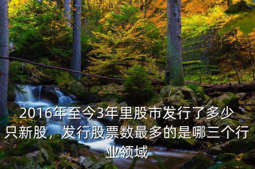 2016年至今3年里股市發(fā)行了多少只新股，發(fā)行股票數(shù)最多的是哪三個行業(yè)領域