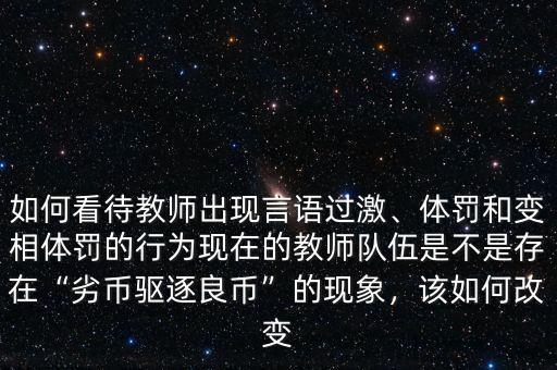如何看待教師出現(xiàn)言語過激、體罰和變相體罰的行為現(xiàn)在的教師隊(duì)伍是不是存在“劣幣驅(qū)逐良幣”的現(xiàn)象，該如何改變