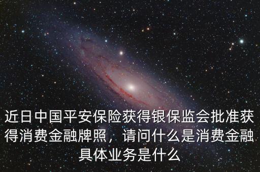 近日中國平安保險獲得銀保監(jiān)會批準獲得消費金融牌照，請問什么是消費金融具體業(yè)務(wù)是什么