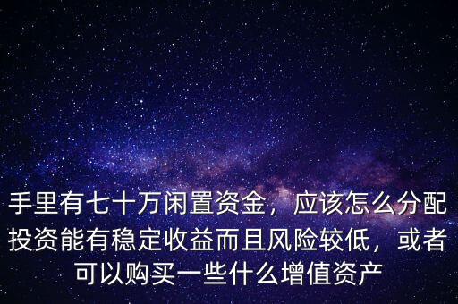 手里有七十萬閑置資金，應(yīng)該怎么分配投資能有穩(wěn)定收益而且風(fēng)險(xiǎn)較低，或者可以購(gòu)買一些什么增值資產(chǎn)