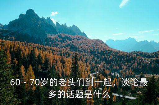 60－70歲的老頭們到一起，談?wù)撟疃嗟脑?huà)題是什么