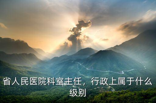 省人民醫(yī)院科室主任，行政上屬于什么級別