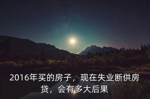 2016年買的房子，現(xiàn)在失業(yè)斷供房貸，會(huì)有多大后果