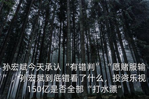 孫宏斌今天承認(rèn)“有錯(cuò)判”“愿賭服輸”，孫宏斌到底錯(cuò)看了什么，投資樂視150億是否全部“打水漂”