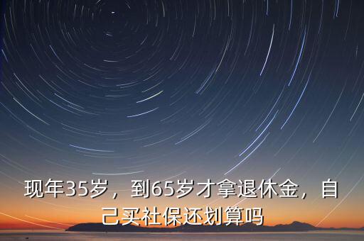 現(xiàn)年35歲，到65歲才拿退休金，自己買社保還劃算嗎