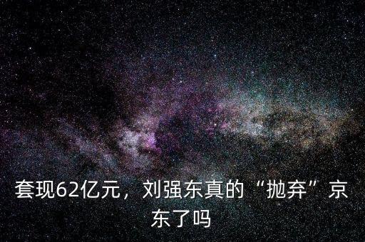 套現(xiàn)62億元，劉強(qiáng)東真的“拋棄”京東了嗎