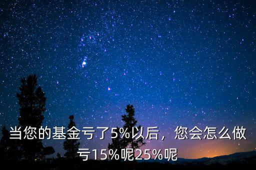 當(dāng)您的基金虧了5%以后，您會怎么做虧15%呢25%呢