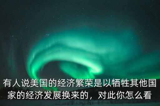 有人說美國的經(jīng)濟繁榮是以犧牲其他國家的經(jīng)濟發(fā)展換來的，對此你怎么看