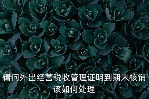 外經(jīng)證到期沒核銷有什么影響，請問外出經(jīng)營稅收管理證明到期未核銷該如何處理