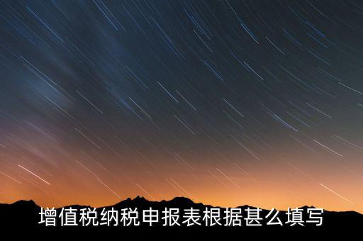增值稅根據(jù)什么來申報，增值稅納稅申報表根據(jù)甚么填寫