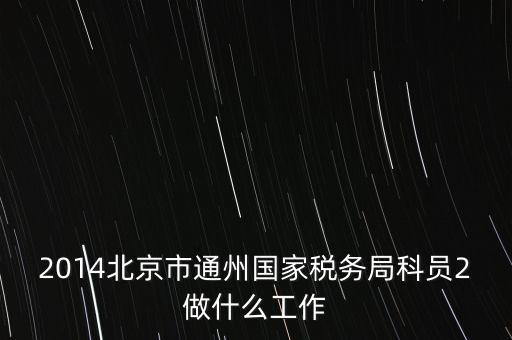 稅務所科員 二 是什么，2014北京市通州國家稅務局科員2做什么工作