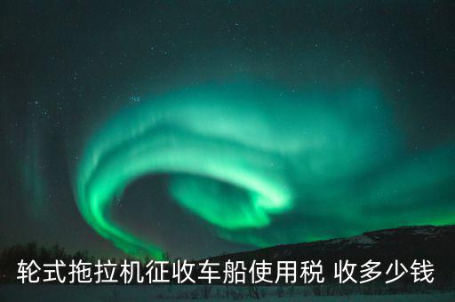 輪式拖拉機(jī)征收車(chē)船使用稅 收多少錢(qián)