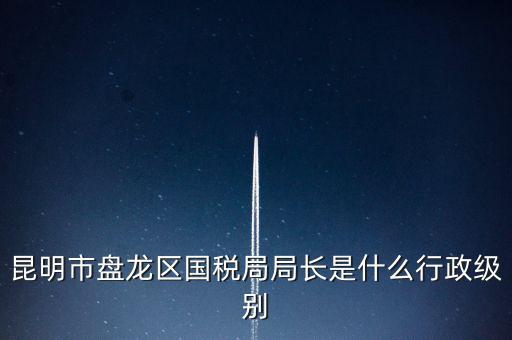 昆明市盤龍區(qū)國稅局局長(zhǎng)是什么行政級(jí)別