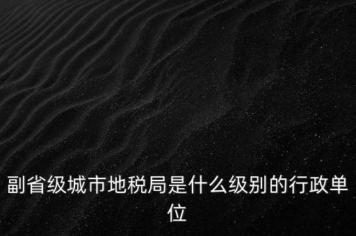 省地稅副巡視員什么級別，縣級市的地稅局副局長是什么級別的干部