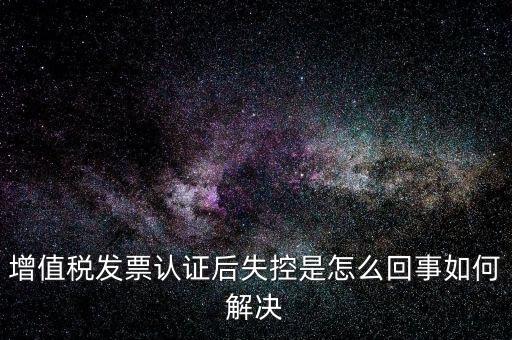 認(rèn)證后失控是什么意思，增值稅發(fā)票認(rèn)證后失控是怎么回事如何解決