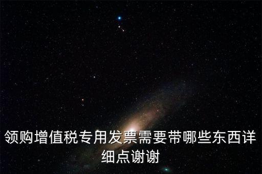 領(lǐng)購專票需要帶什么資料，領(lǐng)購增值稅專用發(fā)票需要帶哪些東西詳細(xì)點(diǎn)謝謝