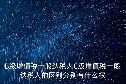 B級增值稅一般納稅人C級增值稅一般納稅人的區(qū)別分別有什么權