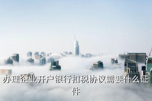 簽國地稅代扣代繳協(xié)議需要什么，辦理企業(yè)開戶銀行扣稅協(xié)議需要什么證件