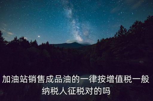 成品油銷售交什么稅，加油站銷售成品油的一律按增值稅一般納稅人征稅對(duì)的嗎