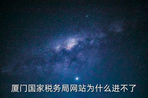 廈門國稅網(wǎng)為什么登不了，廈門國家稅務局網(wǎng)站為什么進不了