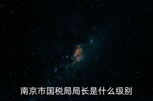 江蘇省稅務(wù)局長什么級別，南京市國稅局局長是什么級別