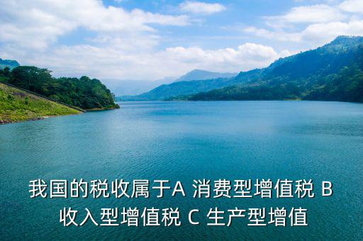 我國(guó)的稅收屬于A(yíng) 消費(fèi)型增值稅 B 收入型增值稅 C 生產(chǎn)型增值