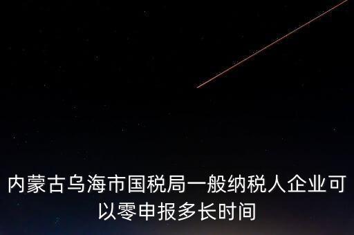 內(nèi)蒙古什么時(shí)間報(bào)稅，內(nèi)蒙古烏海市國稅局一般納稅人企業(yè)可以零申報(bào)多長時(shí)間