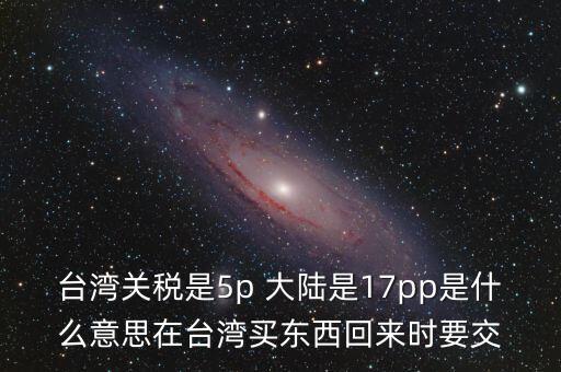 臺灣關稅是5p 大陸是17pp是什么意思在臺灣買東西回來時要交