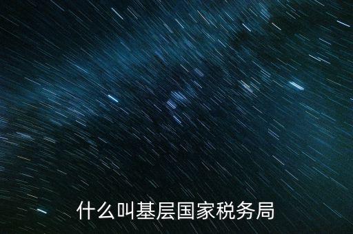 國稅基層建設是什么意思，關(guān)于國稅基層局是