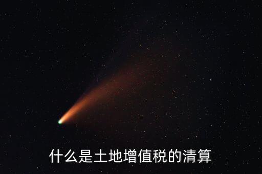 土地增值稅清算清算什么，什么叫土地增值稅查實清算