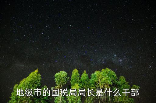 福州國(guó)稅局長(zhǎng)什么級(jí)別，地級(jí)市的國(guó)稅局局長(zhǎng)是什么干部