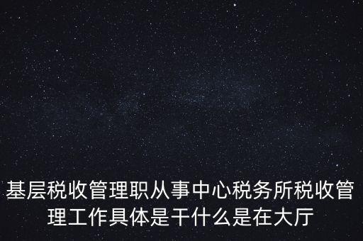 基層稅務(wù)所是干什么的，基層稅收管理職從事中心稅務(wù)所稅收管理工作具體是干什么是在大廳