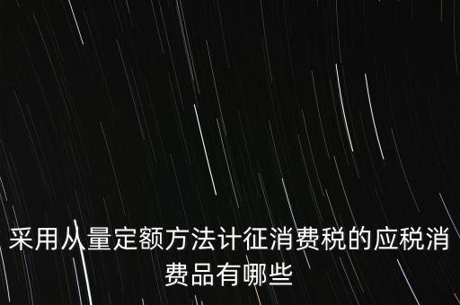 消費(fèi)稅應(yīng)稅產(chǎn)品是什么，采用從量定額方法計(jì)征消費(fèi)稅的應(yīng)稅消費(fèi)品有哪些