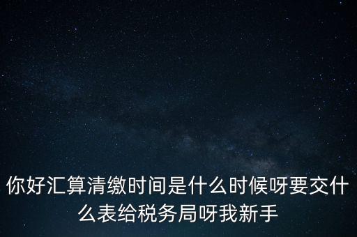 匯算清繳到什么時候，你好匯算清繳時間是什么時候呀要交什么表給稅務(wù)局呀我新手