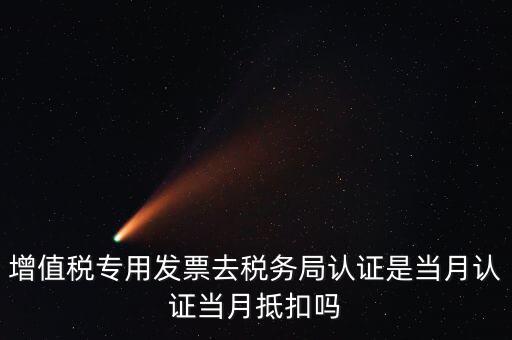 當(dāng)月認(rèn)證當(dāng)月抵扣是什么意思，增值稅專用發(fā)票去稅務(wù)局認(rèn)證是當(dāng)月認(rèn)證當(dāng)月抵扣嗎