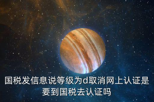 國稅D等級什么意思，國稅發(fā)信息說等級為d取消網(wǎng)上認證是要到國稅去認證嗎