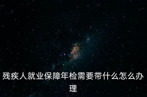 殘疾人就業(yè)年審是什么，殘疾人就業(yè)保障年檢需要帶什么怎么辦理