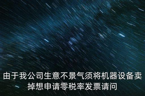 由于我公司生意不景氣須將機(jī)器設(shè)備賣掉想申請(qǐng)零稅率發(fā)票請(qǐng)問(wèn)