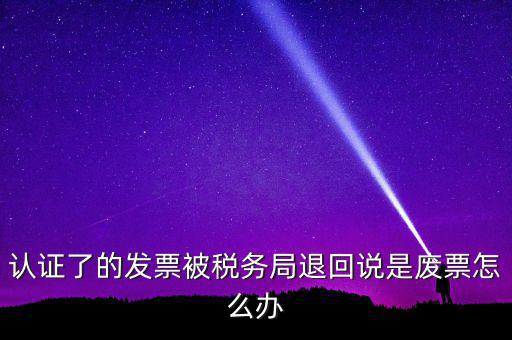 認證了的發(fā)票被稅務局退回說是廢票怎么辦