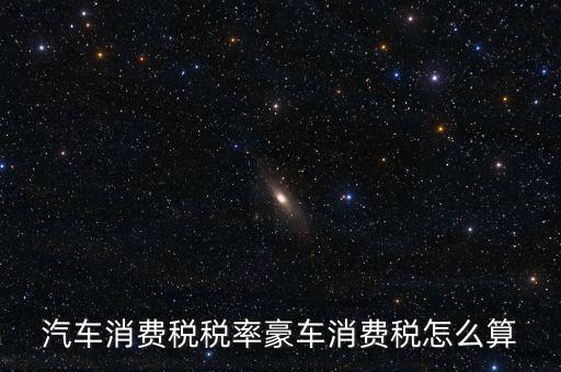 豪華車消費稅什么時候交納，汽車消費稅稅率豪車消費稅怎么算
