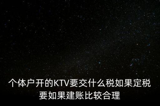 個(gè)體戶開(kāi)的KTV要交什么稅如果定稅要如果建賬比較合理