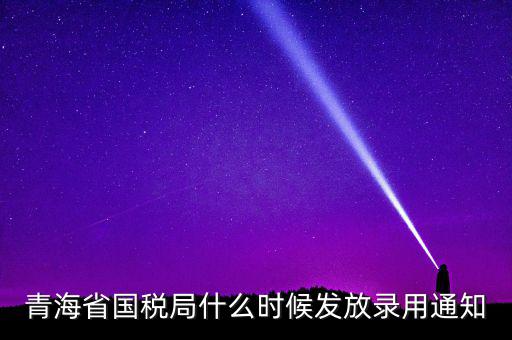 國稅錄用函什么時候，青海省國稅局什么時候發(fā)放錄用通知