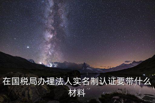 實(shí)名辦稅需要帶什么材料，在國(guó)稅局辦理法人實(shí)名制認(rèn)證要帶什么材料