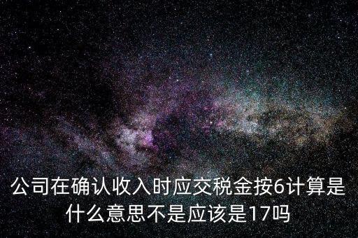 什么是征管六率，公司在確認收入時應(yīng)交稅金按6計算是什么意思不是應(yīng)該是17嗎