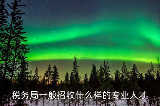 地稅都招什么專業(yè)的，稅務(wù)局一般招收什么樣的專業(yè)人才