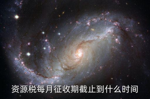 資源稅什么時候交，資源稅每月征收期截止到什么時間