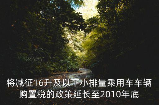將減征16升及以下小排量乘用車車輛購置稅的政策延長(zhǎng)至2010年底