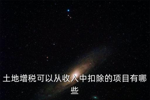 土增加計扣除包含什么，土地增稅可以從收入中扣除的項目有哪些