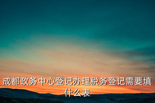 稅務(wù)登記需要什么表，成都政務(wù)中心登記辦理稅務(wù)登記需要填什么表