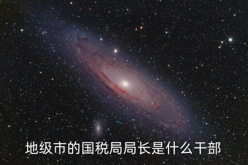 高開區(qū)地稅局長(zhǎng)什么級(jí)別，區(qū)里的地稅局局長(zhǎng)是什么級(jí)別